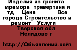 Изделия из гранита, мрамора, травертина и тд. › Цена ­ 1 000 - Все города Строительство и ремонт » Услуги   . Тверская обл.,Нелидово г.